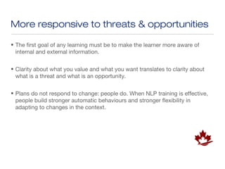 More responsive to threats & opportunities

• The first goal of any learning must be to make the learner more aware of
  internal and external information.


• Clarity about what you value and what you want translates to clarity about
  what is a threat and what is an opportunity.


• Plans do not respond to change: people do. When NLP training is effective,
  people build stronger automatic behaviours and stronger flexibility in
  adapting to changes in the context.
 