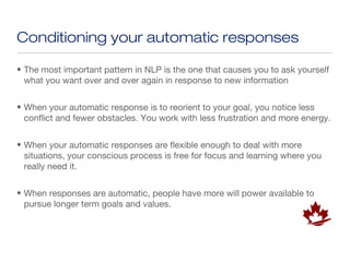 Conditioning your automatic responses

• The most important pattern in NLP is the one that causes you to ask yourself
  what you want over and over again in response to new information


• When your automatic response is to reorient to your goal, you notice less
  conflict and fewer obstacles. You work with less frustration and more energy.


• When your automatic responses are flexible enough to deal with more
  situations, your conscious process is free for focus and learning where you
  really need it.


• When responses are automatic, people have more will power available to
  pursue longer term goals and values.
 