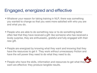 Engaged, energized and effective
• Whatever your reason for taking training in NLP, there was something
  you wanted to change so that you were more satisfied with who you are
  and what you do.


• People who are able to do something new or to do something better
  often feel that they have received a gift: like someone who has received a
  lovely surprise, they are enthusiastic, grateful and fully engaged with their
  new gift.


• People are energized by knowing what they want and knowing that they
  have the resources to get it They work without unnecessary friction and
  have the will power they need to do what they need to do.


• People who have the skills, information and resources to get what they
  want are effective: they produce tangible results.
 