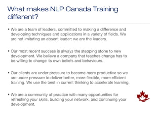 What makes NLP Canada Training
different?
• We are a team of leaders, committed to making a difference and
  developing techniques and applications in a variety of fields. We
  are not imitating an absent leader: we are the leaders.


• Our most recent success is always the stepping stone to new
  development. We believe a company that teaches change has to
  be willing to change its own beliefs and behaviours.


• Our clients are under pressure to become more productive so we
  are under pressure to deliver better, more flexible, more efficient
  training. We use the best in current thinking to accelerate learning.


• We are a community of practice with many opportunities for
  refreshing your skills, building your network, and continuing your
  development.
 