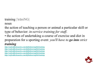 training |ˈtrāniNG|
noun
the action of teaching a person or animal a particular skill or
type of behavior: in-service training for staff.
• the action of undertaking a course of exercise and diet in
preparation for a sporting event: you'll have to go into strict
training
http://oxforddictionaries.com/definition/english/training
http://oxforddictionaries.com/definition/english/training
http://oxforddictionaries.com/definition/english/training
http://oxforddictionaries.com/definition/english/training
http://oxforddictionaries.com/definition/english/training
 