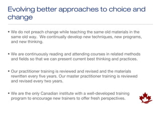 Evolving better approaches to choice and
change

• We do not preach change while teaching the same old materials in the
  same old way. We continually develop new techniques, new programs,
  and new thinking.


• We are continuously reading and attending courses in related methods
  and fields so that we can present current best thinking and practices.


• Our practitioner training is reviewed and revised and the materials
  rewritten every five years. Our master practitioner training is reviewed
  and revised every two years.


• We are the only Canadian institute with a well-developed training
  program to encourage new trainers to offer fresh perspectives.
 