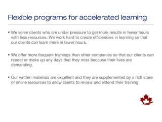 Flexible programs for accelerated learning

• We serve clients who are under pressure to get more results in fewer hours
  with less resources. We work hard to create efficiencies in learning so that
  our clients can learn more in fewer hours.


• We offer more frequent trainings than other companies so that our clients can
  repeat or make up any days that they miss because their lives are
  demanding.


• Our written materials are excellent and they are supplemented by a rich store
  of online resources to allow clients to review and extend their training.
 