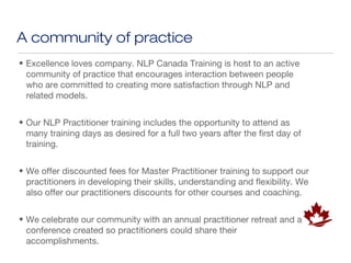 A community of practice
• Excellence loves company. NLP Canada Training is host to an active
  community of practice that encourages interaction between people
  who are committed to creating more satisfaction through NLP and
  related models.


• Our NLP Practitioner training includes the opportunity to attend as
  many training days as desired for a full two years after the first day of
  training.


• We offer discounted fees for Master Practitioner training to support our
  practitioners in developing their skills, understanding and flexibility. We
  also offer our practitioners discounts for other courses and coaching.


• We celebrate our community with an annual practitioner retreat and a
  conference created so practitioners could share their
  accomplishments.
 