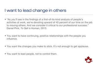 I want to lead change in others

• “As you’ll see in the findings of a first-of-its-kind analysis of people’s
  activities at work, we’re devoting upward of 40 percent of our time on the job
  to moving others. And we consider it critical to our professional success.”
  Daniel Pink, To Sell is Human, 2013.


• You want to have continuing, positive relationships with the people you
  influence.


• You want the changes you make to stick. It’s not enough to get applause.


• You want to lead people, not to control them.
 