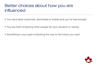 Better choices about how you are
influenced

• You have been scammed, dominated or bullied and you’ve had enough.


• You are tired of blaming other people for your situation or results.


• Something in your past is blocking the way to the future you want.
 