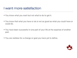 I want more satisfaction

• You know what you want but not what to do to get it.


• You know that what you have or do is not as good as what you could have or
  could do.


• You have been successful in one part of your life at the expense of another
  part.


• You are restless for a change or goal you have yet to define.
 