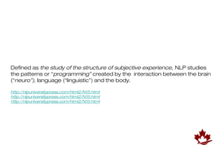 Defined as the study of the structure of subjective experience, NLP studies
the patterns or “programming” created by the interaction between the brain
(“neuro”), language (“linguistic”) and the body.

http://nlpuniversitypress.com/html2/N15.html
http://nlpuniversitypress.com/html2/N15.html
http://nlpuniversitypress.com/html2/N15.html
 