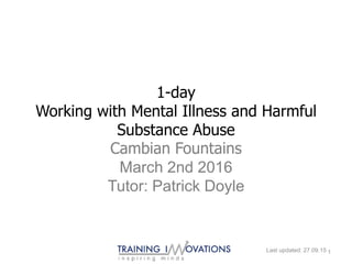 1-day
Working with Mental Illness and Harmful
Substance Abuse
Cambian Fountains
March 2nd 2016
Tutor: Patrick Doyle
Last updated: 27.09.15 1
 