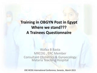 Training in OBGYN Post in Egypt
Where we stand???
A Trainees Questionnaire
Wafaa B Basta
MRCOG , ERC Member
Consultant Obstetrics & Gynaecology
Mataria Teaching Hospital
ERC-RCOG International Conference, Sonesta , March 2015
 