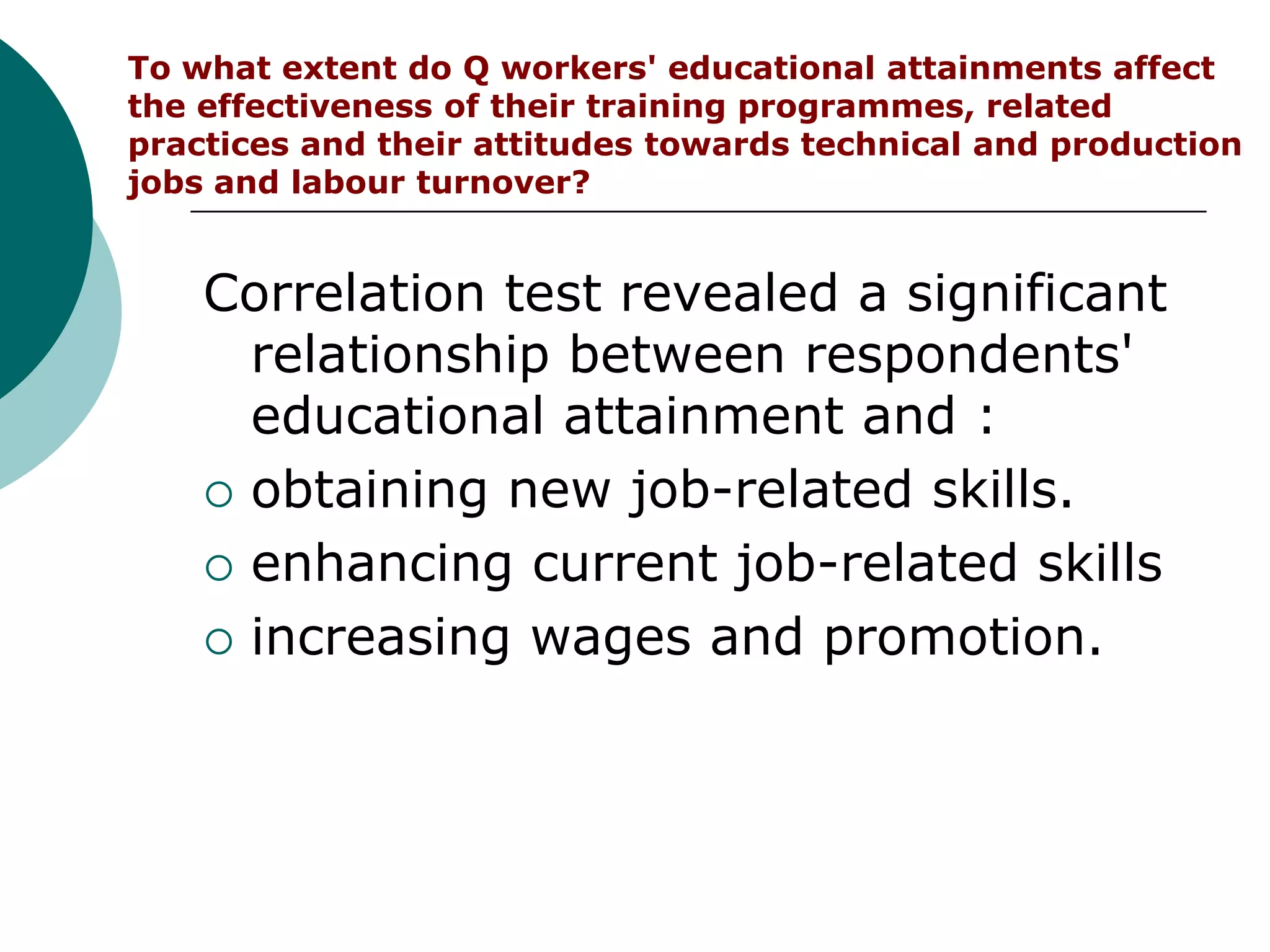 To what extent do Q workers' educational attainments affect
the effectiveness of their training programmes, related
practices and their attitudes towards technical and production
jobs and labour turnover?


    Correlation test revealed a significant
      relationship between respondents'
      educational attainment and :
     obtaining new job-related skills.

     enhancing current job-related skills

     increasing wages and promotion.
 