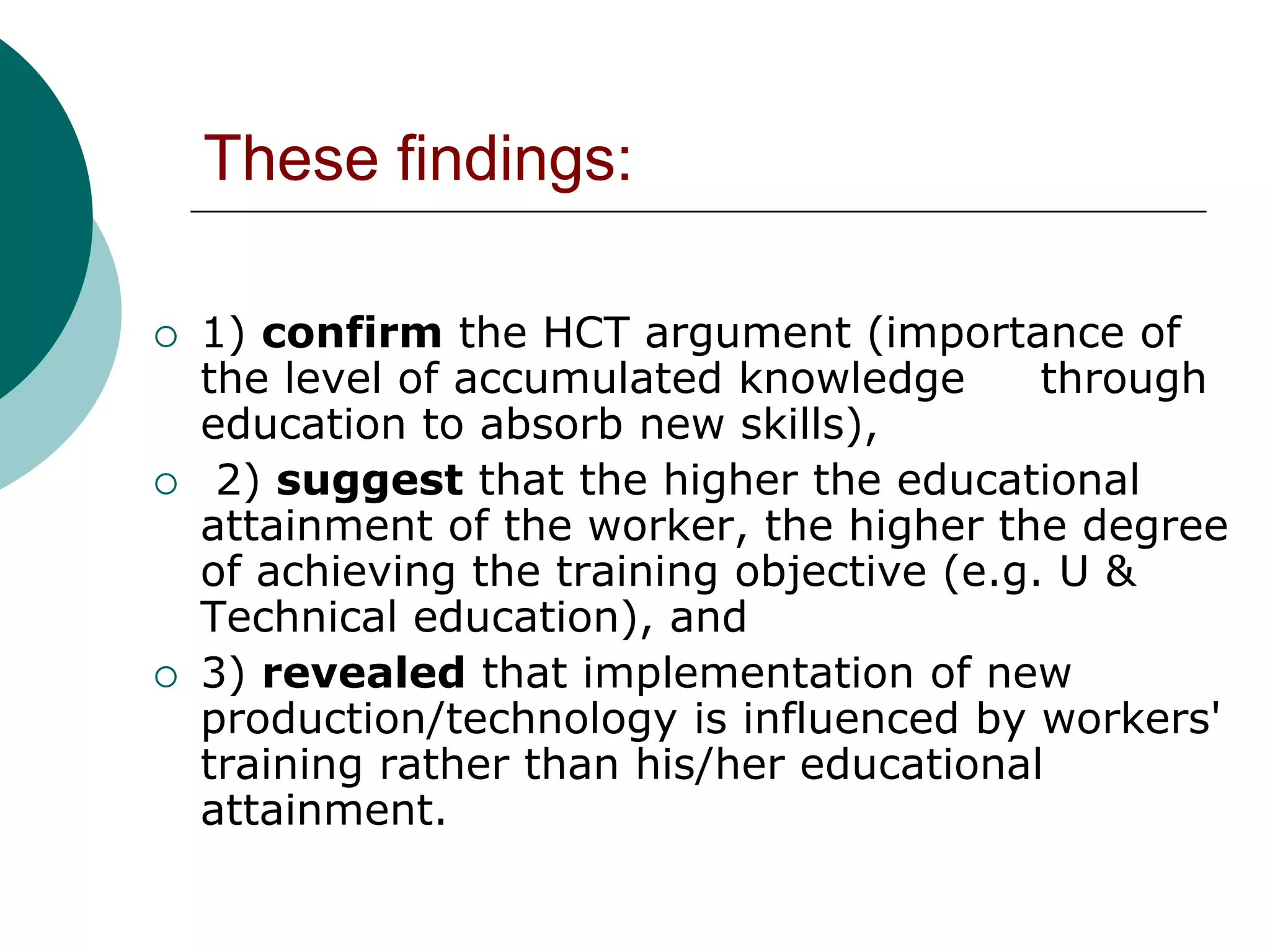 These findings:

   1) confirm the HCT argument (importance of
    the level of accumulated knowledge       through
    education to absorb new skills),
    2) suggest that the higher the educational
    attainment of the worker, the higher the degree
    of achieving the training objective (e.g. U &
    Technical education), and
   3) revealed that implementation of new
    production/technology is influenced by workers'
    training rather than his/her educational
    attainment.
 