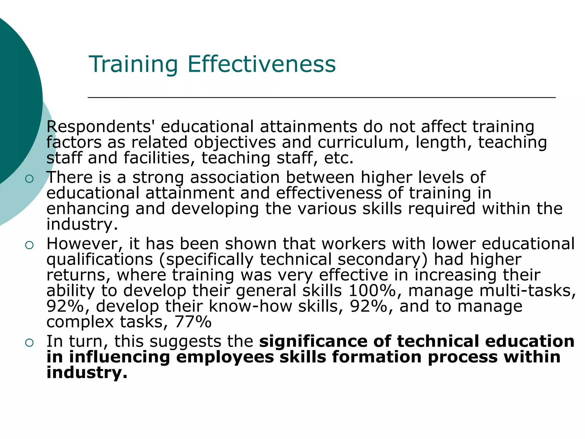 Training Effectiveness

   Respondents' educational attainments do not affect training
    factors as related objectives and curriculum, length, teaching
    staff and facilities, teaching staff, etc.
   There is a strong association between higher levels of
    educational attainment and effectiveness of training in
    enhancing and developing the various skills required within the
    industry.
   However, it has been shown that workers with lower educational
    qualifications (specifically technical secondary) had higher
    returns, where training was very effective in increasing their
    ability to develop their general skills 100%, manage multi-tasks,
    92%, develop their know-how skills, 92%, and to manage
    complex tasks, 77%
   In turn, this suggests the significance of technical education
    in influencing employees skills formation process within
    industry.
 