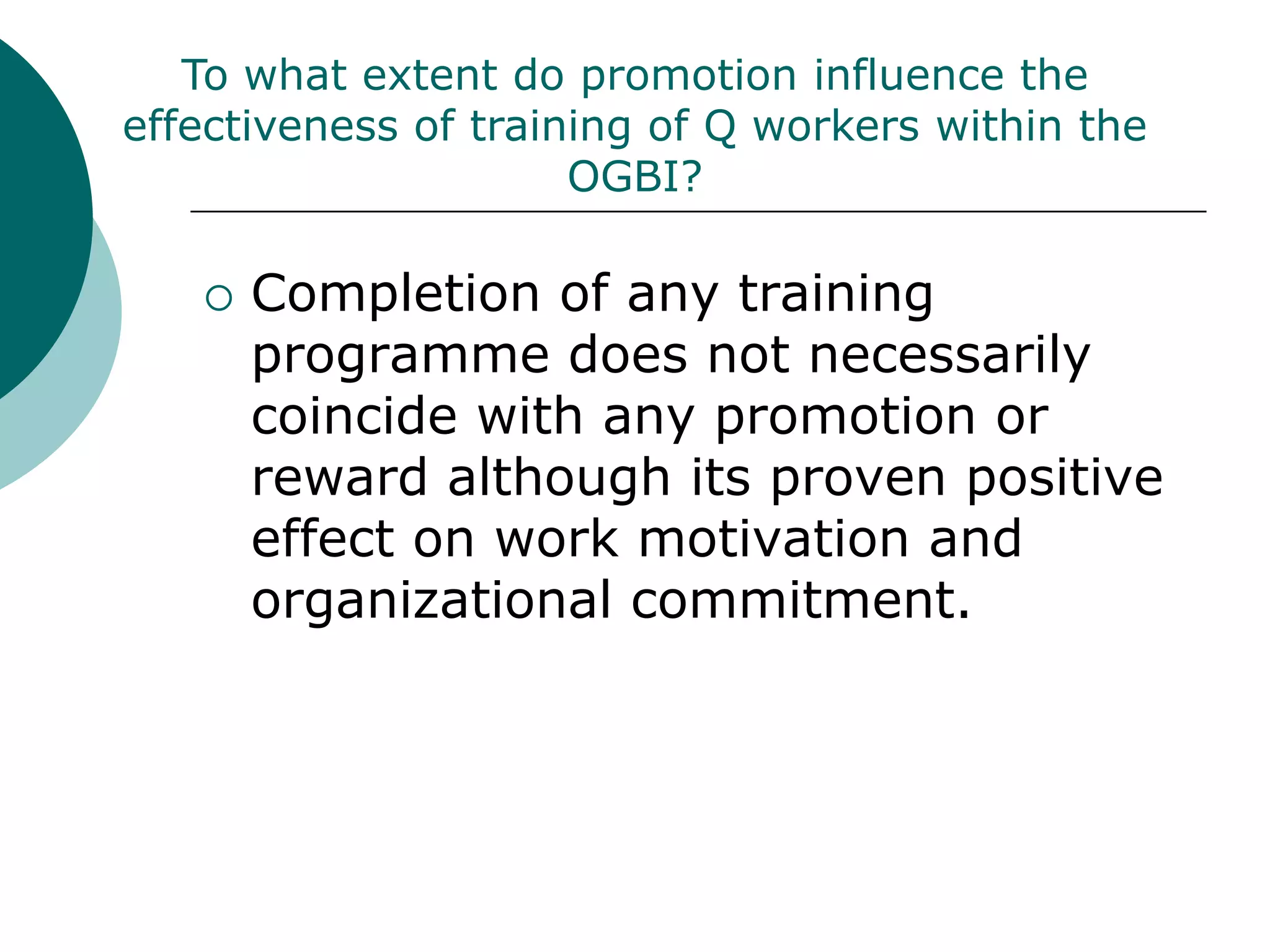 To what extent do promotion influence the
effectiveness of training of Q workers within the
                      OGBI?

      Completion of any training
       programme does not necessarily
       coincide with any promotion or
       reward although its proven positive
       effect on work motivation and
       organizational commitment.
 