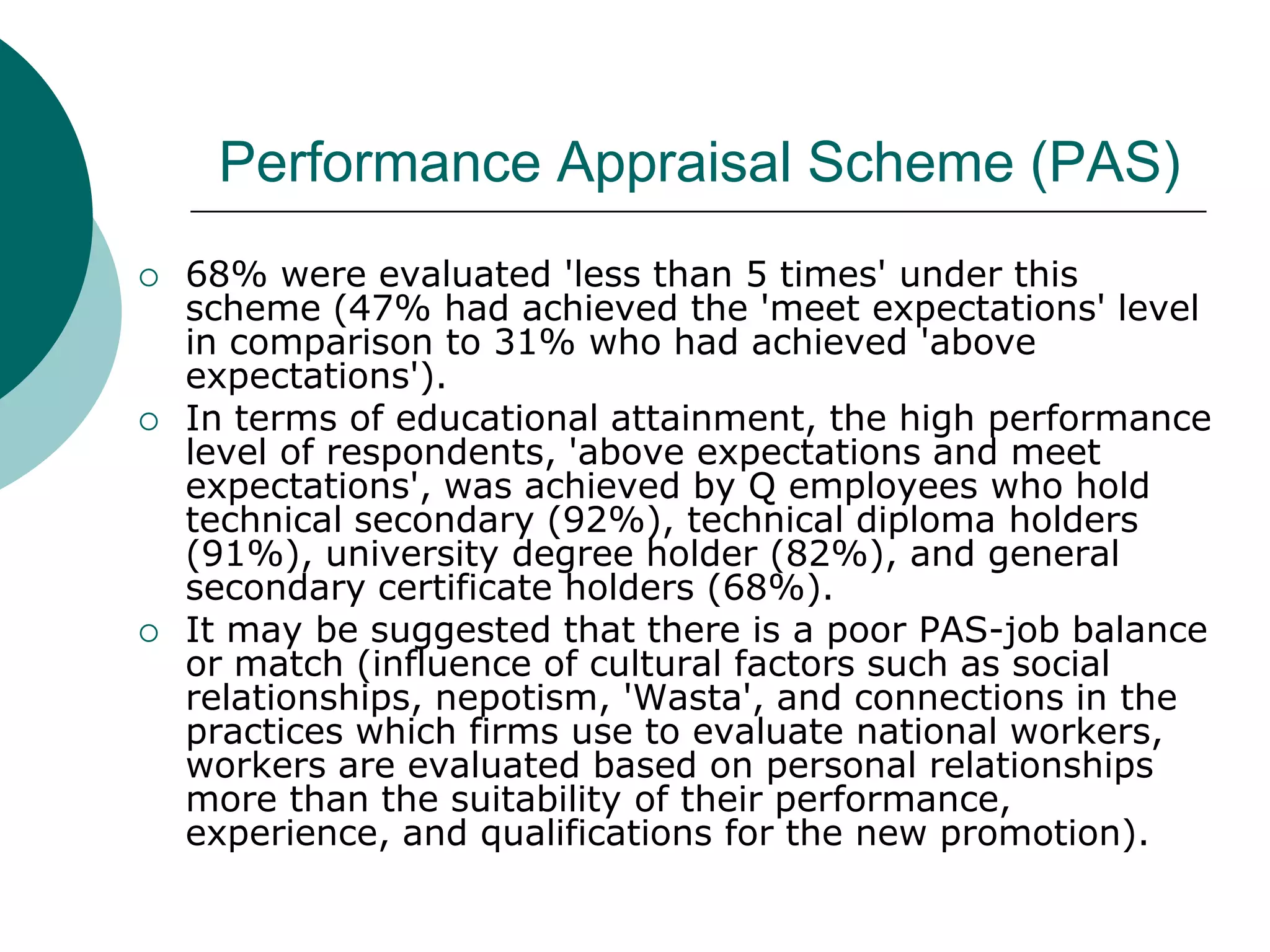 Performance Appraisal Scheme (PAS)
   68% were evaluated 'less than 5 times' under this
    scheme (47% had achieved the 'meet expectations' level
    in comparison to 31% who had achieved 'above
    expectations').
   In terms of educational attainment, the high performance
    level of respondents, 'above expectations and meet
    expectations', was achieved by Q employees who hold
    technical secondary (92%), technical diploma holders
    (91%), university degree holder (82%), and general
    secondary certificate holders (68%).
   It may be suggested that there is a poor PAS-job balance
    or match (influence of cultural factors such as social
    relationships, nepotism, 'Wasta', and connections in the
    practices which firms use to evaluate national workers,
    workers are evaluated based on personal relationships
    more than the suitability of their performance,
    experience, and qualifications for the new promotion).
 