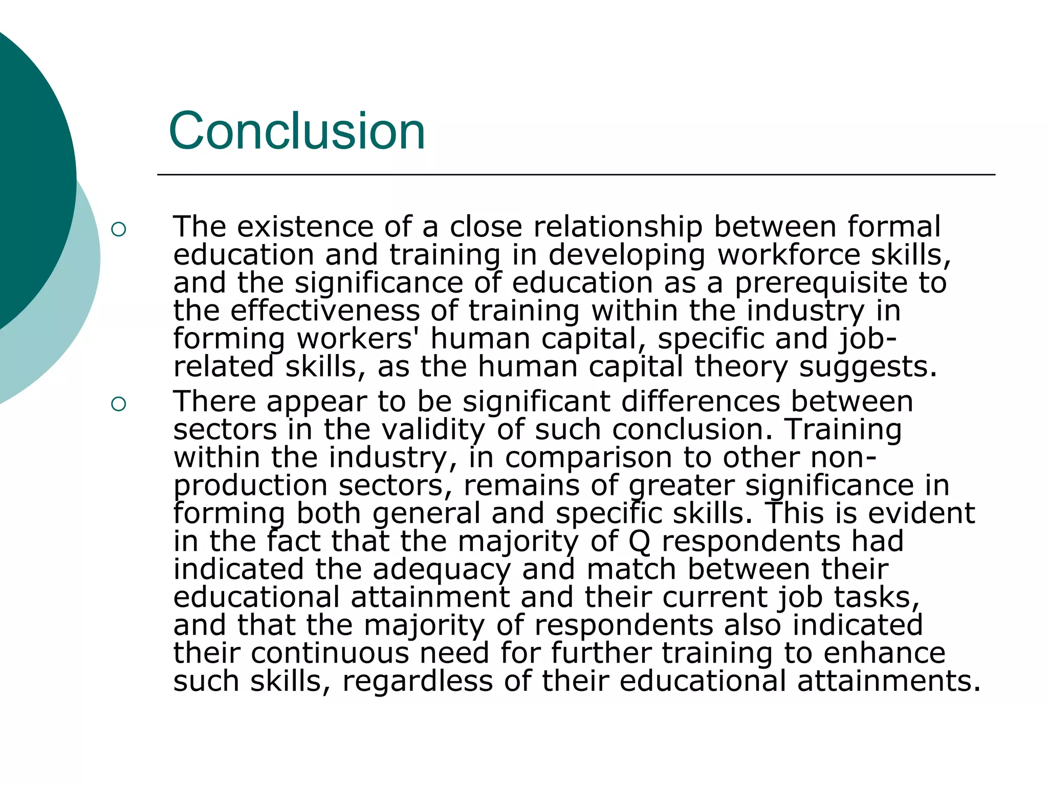 Conclusion
   The existence of a close relationship between formal
    education and training in developing workforce skills,
    and the significance of education as a prerequisite to
    the effectiveness of training within the industry in
    forming workers' human capital, specific and job-
    related skills, as the human capital theory suggests.
   There appear to be significant differences between
    sectors in the validity of such conclusion. Training
    within the industry, in comparison to other non-
    production sectors, remains of greater significance in
    forming both general and specific skills. This is evident
    in the fact that the majority of Q respondents had
    indicated the adequacy and match between their
    educational attainment and their current job tasks,
    and that the majority of respondents also indicated
    their continuous need for further training to enhance
    such skills, regardless of their educational attainments.
 