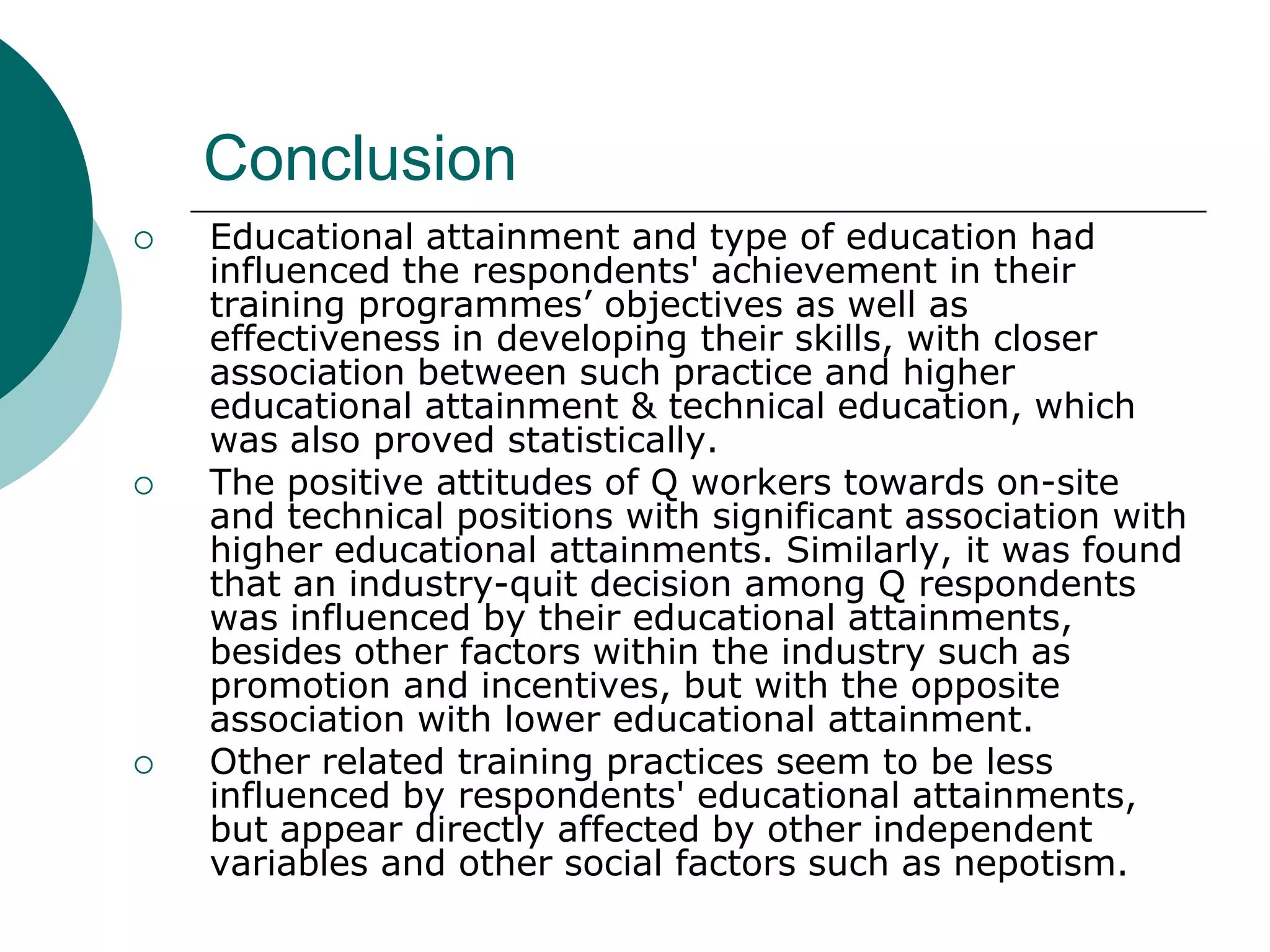 Conclusion
   Educational attainment and type of education had
    influenced the respondents' achievement in their
    training programmes’ objectives as well as
    effectiveness in developing their skills, with closer
    association between such practice and higher
    educational attainment & technical education, which
    was also proved statistically.
   The positive attitudes of Q workers towards on-site
    and technical positions with significant association with
    higher educational attainments. Similarly, it was found
    that an industry-quit decision among Q respondents
    was influenced by their educational attainments,
    besides other factors within the industry such as
    promotion and incentives, but with the opposite
    association with lower educational attainment.
   Other related training practices seem to be less
    influenced by respondents' educational attainments,
    but appear directly affected by other independent
    variables and other social factors such as nepotism.
 