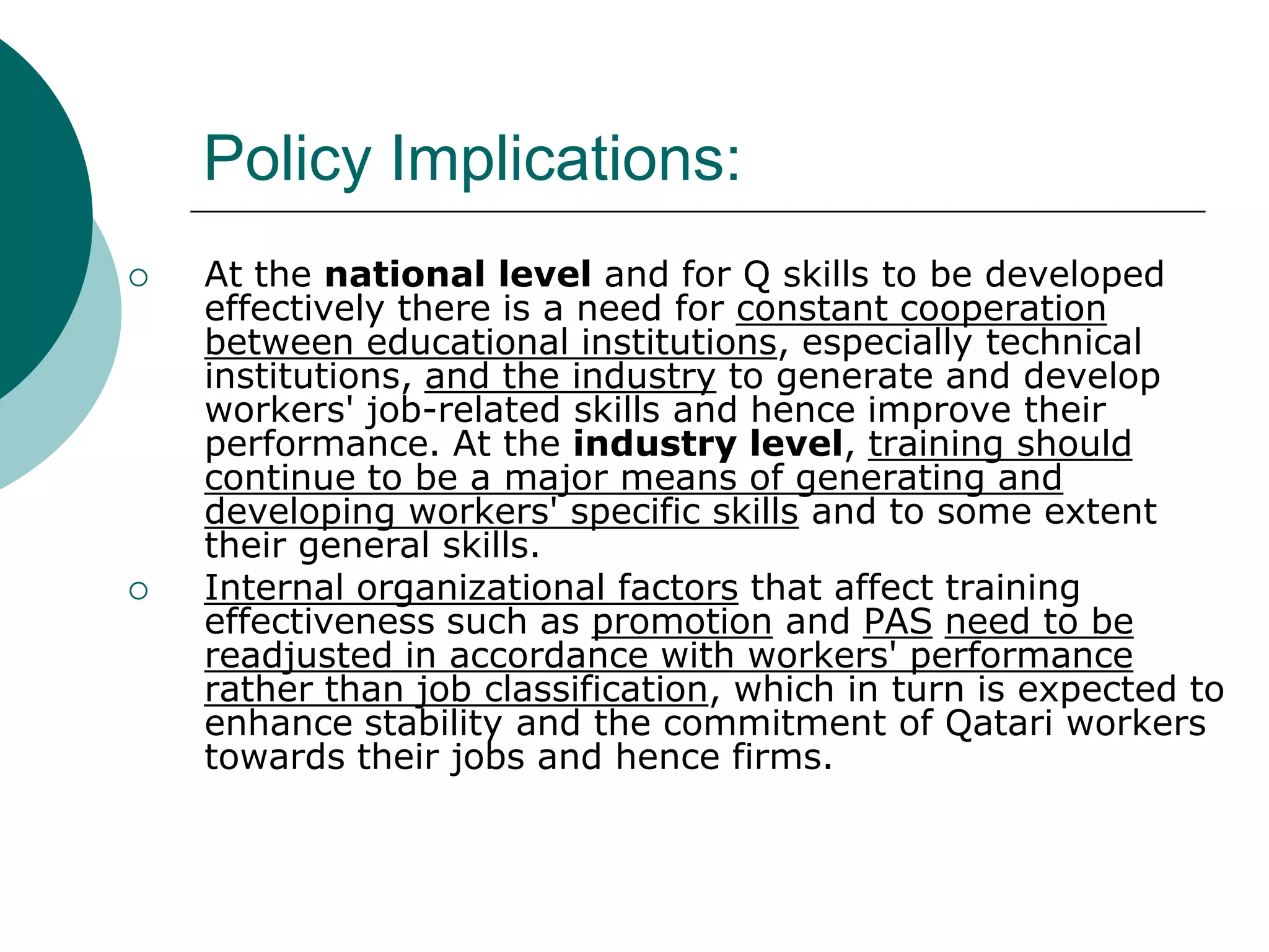 Policy Implications:
   At the national level and for Q skills to be developed
    effectively there is a need for constant cooperation
    between educational institutions, especially technical
    institutions, and the industry to generate and develop
    workers' job-related skills and hence improve their
    performance. At the industry level, training should
    continue to be a major means of generating and
    developing workers' specific skills and to some extent
    their general skills.
   Internal organizational factors that affect training
    effectiveness such as promotion and PAS need to be
    readjusted in accordance with workers' performance
    rather than job classification, which in turn is expected to
    enhance stability and the commitment of Qatari workers
    towards their jobs and hence firms.
 