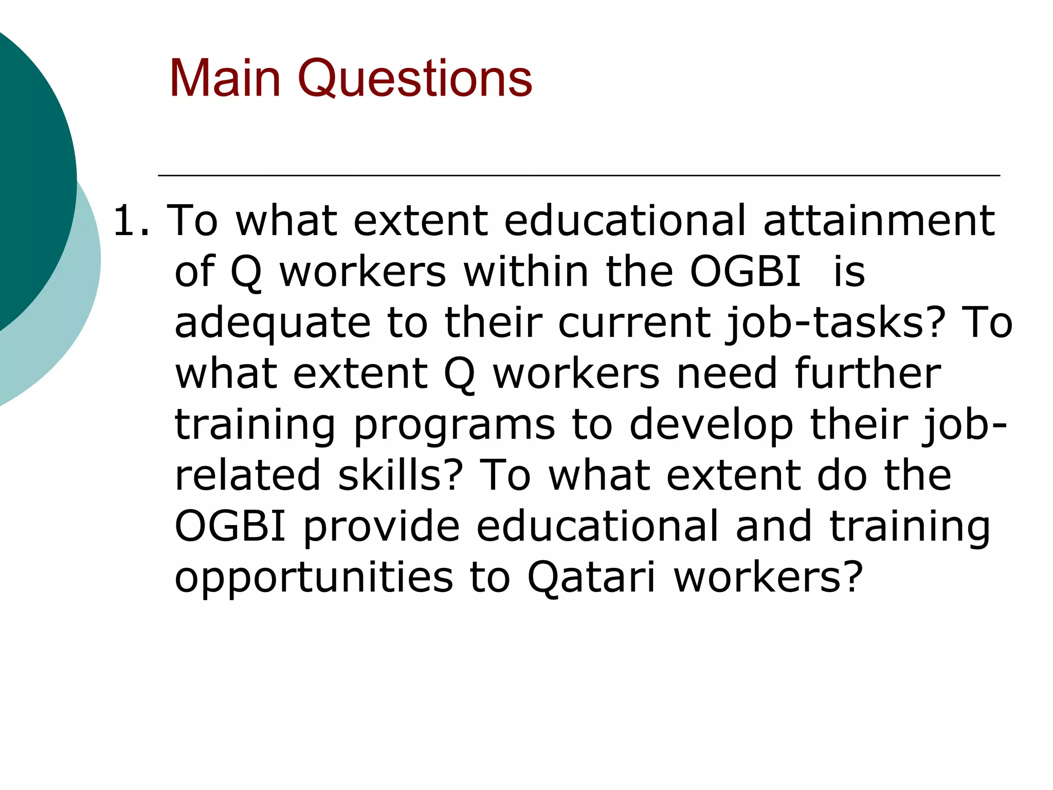 Main Questions

1. To what extent educational attainment
   of Q workers within the OGBI is
   adequate to their current job-tasks? To
   what extent Q workers need further
   training programs to develop their job-
   related skills? To what extent do the
   OGBI provide educational and training
   opportunities to Qatari workers?
 