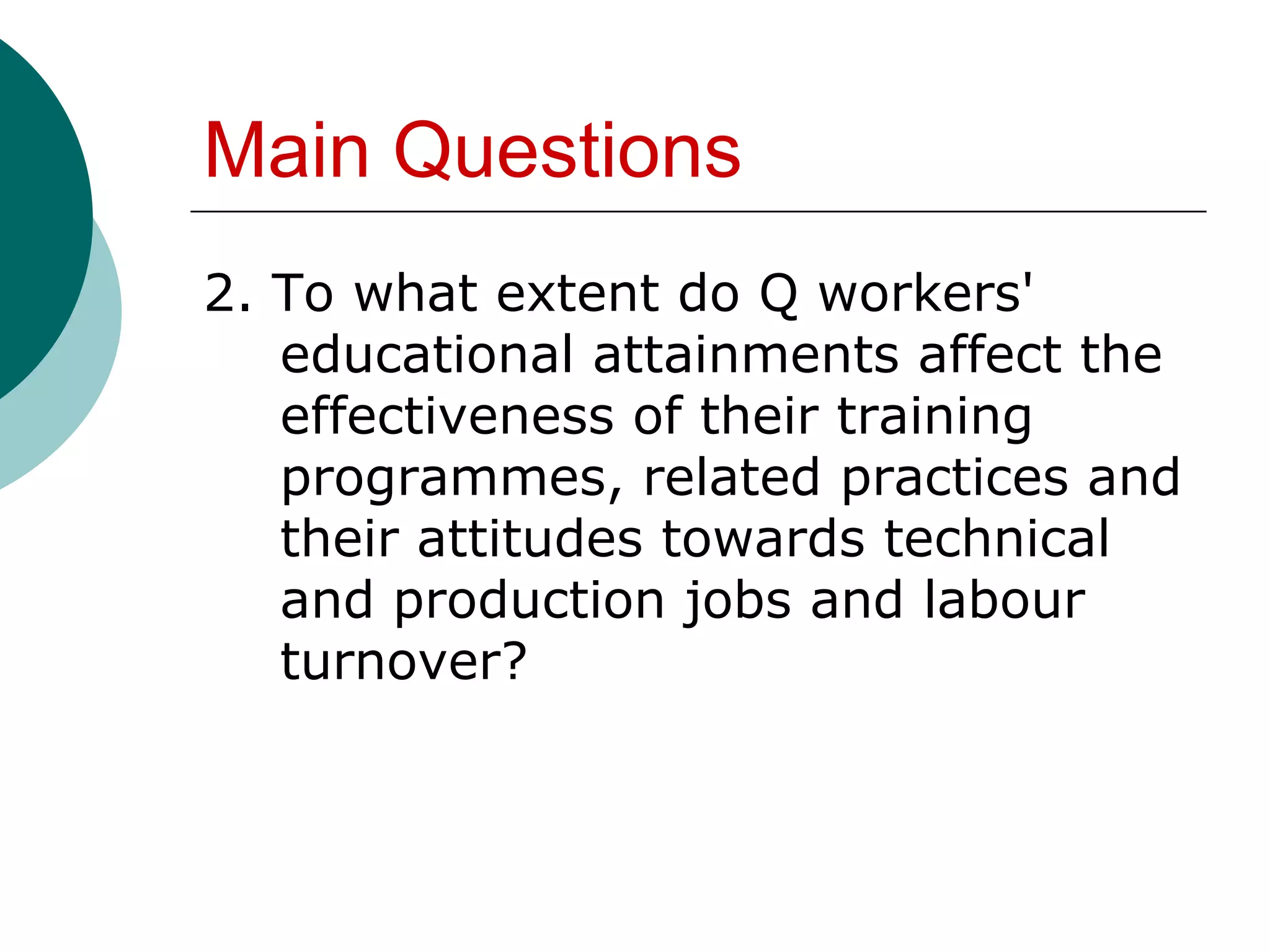 Main Questions
2. To what extent do Q workers'
   educational attainments affect the
   effectiveness of their training
   programmes, related practices and
   their attitudes towards technical
   and production jobs and labour
   turnover?
 