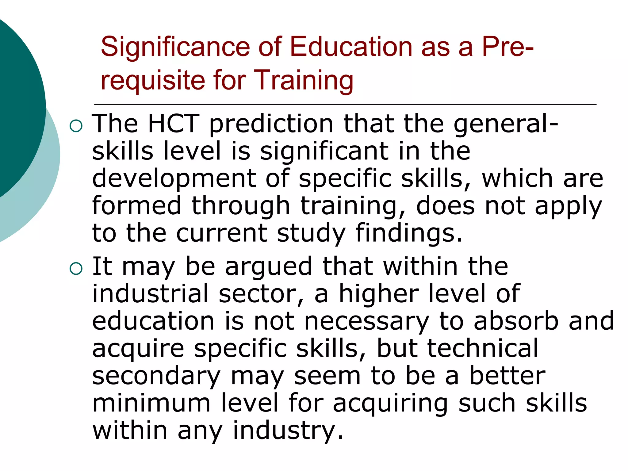 Significance of Education as a Pre-
    requisite for Training
   The HCT prediction that the general-
    skills level is significant in the
    development of specific skills, which are
    formed through training, does not apply
    to the current study findings.
   It may be argued that within the
    industrial sector, a higher level of
    education is not necessary to absorb and
    acquire specific skills, but technical
    secondary may seem to be a better
    minimum level for acquiring such skills
    within any industry.
 