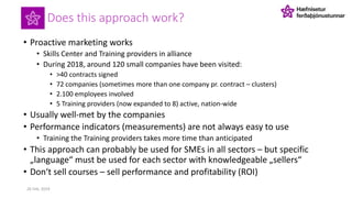 Does this approach work?
• Proactive marketing works
• Skills Center and Training providers in alliance
• During 2018, around 120 small companies have been visited:
• >40 contracts signed
• 72 companies (sometimes more than one company pr. contract – clusters)
• 2.100 employees involved
• 5 Training providers (now expanded to 8) active, nation-wide
• Usually well-met by the companies
• Performance indicators (measurements) are not always easy to use
• Training the Training providers takes more time than anticipated
• This approach can probably be used for SMEs in all sectors – but specific
„language“ must be used for each sector with knowledgeable „sellers“
• Don‘t sell courses – sell performance and profitability (ROI)
26 Feb. 2019
 