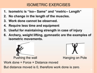 10
ISOMETRIC EXERCISES
1. Isometric is “iso-- Same” and “metric-- Length”
2. No change in the length of the muscles.
3. Work done cannot be observed.
4. Require less time and equipment
5. Useful for maintaining strength in case of injury
6. Archery, weight lifting, gymnastic are the examples of
isometric movements.
Pushing the wall Hanging on Pole
Work done = Force × Distance moved
But distance moved is 0, therefore work done is zero.
 