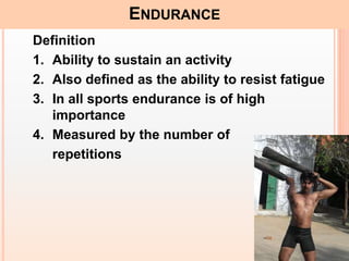15
ENDURANCE
Definition
1. Ability to sustain an activity
2. Also defined as the ability to resist fatigue
3. In all sports endurance is of high
importance
4. Measured by the number of
repetitions
 