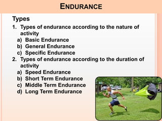 16
ENDURANCE
Types
1. Types of endurance according to the nature of
activity
a) Basic Endurance
b) General Endurance
c) Specific Endurance
2. Types of endurance according to the duration of
activity
a) Speed Endurance
b) Short Term Endurance
c) Middle Term Endurance
d) Long Term Endurance
 
