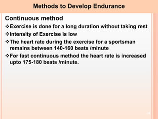 18
Methods to Develop Endurance
Continuous method
Exercise is done for a long duration without taking rest
Intensity of Exercise is low
The heart rate during the exercise for a sportsman
remains between 140-160 beats /minute
For fast continuous method the heart rate is increased
upto 175-180 beats /minute.
 