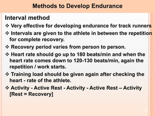 19
Methods to Develop Endurance
Interval method
 Very effective for developing endurance for track runners
 Intervals are given to the athlete in between the repetition
for complete recovery.
 Recovery period varies from person to person.
 Heart rate should go up to 180 beats/min and when the
heart rate comes down to 120-130 beats/min, again the
repetition / work starts.
 Training load should be given again after checking the
heart - rate of the athlete.
 Activity - Active Rest - Activity - Active Rest – Activity
[Rest = Recovery]
 
