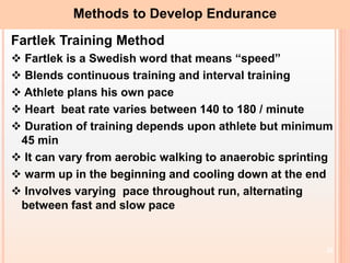 20
Methods to Develop Endurance
Fartlek Training Method
 Fartlek is a Swedish word that means “speed”
 Blends continuous training and interval training
 Athlete plans his own pace
 Heart beat rate varies between 140 to 180 / minute
 Duration of training depends upon athlete but minimum
45 min
 It can vary from aerobic walking to anaerobic sprinting
 warm up in the beginning and cooling down at the end
 Involves varying pace throughout run, alternating
between fast and slow pace
 