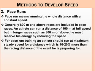 2. Pace Runs
 Pace run means running the whole distance with a
constant speed.
 Generally 800 m and above races are included in pace
races. An athlete can run a distance of 100 m at full speed
but in longer races such as 800 m or above, he must
reserve his energy by reducing the speed.
 For pace run training an athlete should run at maximum
steady speed for a distance which is 10-20% more than
the racing distance of the event he is preparing for.
METHODS TO DEVELOP SPEED
 