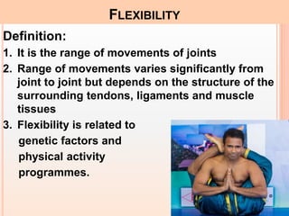 Definition:
1. It is the range of movements of joints
2. Range of movements varies significantly from
joint to joint but depends on the structure of the
surrounding tendons, ligaments and muscle
tissues
3. Flexibility is related to
genetic factors and
physical activity
programmes.
FLEXIBILITY
 