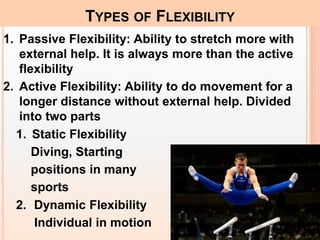 1. Passive Flexibility: Ability to stretch more with
external help. It is always more than the active
flexibility
2. Active Flexibility: Ability to do movement for a
longer distance without external help. Divided
into two parts
1. Static Flexibility
Diving, Starting
positions in many
sports
2. Dynamic Flexibility
Individual in motion
TYPES OF FLEXIBILITY
 