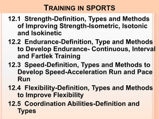 12.1 Strength-Definition, Types and Methods
of Improving Strength-Isometric, Isotonic
and Isokinetic
12.2 Endurance-Definition, Type and Methods
to Develop Endurance- Continuous, Interval
and Fartlek Training
12.3 Speed-Definition, Types and Methods to
Develop Speed-Acceleration Run and Pace
Run
12.4 Flexibility-Definition, Types and Methods
to Improve Flexibility
12.5 Coordination Abilities-Definition and
Types
TRAINING IN SPORTS
 