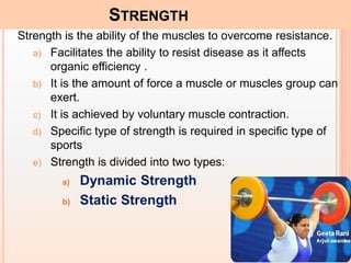 6
STRENGTH
Strength is the ability of the muscles to overcome resistance.
a) Facilitates the ability to resist disease as it affects
organic efficiency .
b) It is the amount of force a muscle or muscles group can
exert.
c) It is achieved by voluntary muscle contraction.
d) Specific type of strength is required in specific type of
sports
e) Strength is divided into two types:
a) Dynamic Strength
b) Static Strength
 