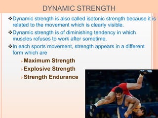 7
DYNAMIC STRENGTH
Dynamic strength is also called isotonic strength because it is
related to the movement which is clearly visible.
Dynamic strength is of diminishing tendency in which
muscles refuses to work after sometime.
In each sports movement, strength appears in a different
form which are
Maximum Strength
Explosive Strength
Strength Endurance
 
