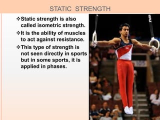 8
STATIC STRENGTH
Static strength is also
called isometric strength.
It is the ability of muscles
to act against resistance.
This type of strength is
not seen directly in sports
but in some sports, it is
applied in phases.
 