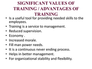 SIGNIFICANT VALUES OF
TRAINING / ADVANTAGES OF
TRAINING
• Is a useful tool for providing needed skills to the
employees.
• Training is a service to management.
• Reduced supervision.
• Economy .
• Increased morale.
• Fill man power needs.
• It is a continuous never ending process.
• Helps in better management.
• For organizational stability and flexibility.
 