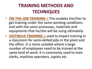 TRAINING METHODS AND
TECHNIQUES
• ON-THE-JOB TRAINING = This enables him/her to
get training under the same working conditions
and with the same processes, materials and
equipments that he/she will be using ultimately.
• VESTIBULE TRAINING = used to impart training in
a classroom for semi-skilled jobs in the plant and
the office. It is more suitable where a large
number of employees need to be trained at the
same kind of work. It is commonly used to train
clerks, machine operators, typists etc
 