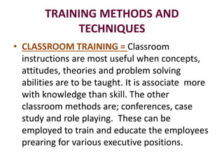 TRAINING METHODS AND
TECHNIQUES
• CLASSROOM TRAINING = Classroom
instructions are most useful when concepts,
attitudes, theories and problem solving
abilities are to be taught. It is associate more
with knowledge than skill. The other
classroom methods are; conferences, case
study and role playing. These can be
employed to train and educate the employees
prearing for various executive positions.
 