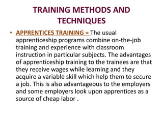 TRAINING METHODS AND
TECHNIQUES
• APPRENTICES TRAINING = The usual
apprenticeship programs combine on-the-job
training and experience with classroom
instruction in particular subjects. The advantages
of apprenticeship training to the trainees are that
they receive wages while learning and they
acquire a variable skill which help them to secure
a job. This is also advantageous to the employers
and some employers look upon apprentices as a
source of cheap labor .
 