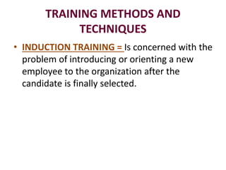 TRAINING METHODS AND
TECHNIQUES
• INDUCTION TRAINING = Is concerned with the
problem of introducing or orienting a new
employee to the organization after the
candidate is finally selected.
 