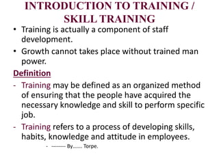 INTRODUCTION TO TRAINING /
SKILL TRAINING
• Training is actually a component of staff
development.
• Growth cannot takes place without trained man
power.
Definition
- Training may be defined as an organized method
of ensuring that the people have acquired the
necessary knowledge and skill to perform specific
job.
- Training refers to a process of developing skills,
habits, knowledge and attitude in employees.
- -------- By……. Torpe.
 