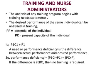 TRAINING AND NURSE
ADMINISTRATORS
• The analysis of any training program begins with
training needs statements .
• The desired performance of the same individual can be
analyzed in training,
If P = potential of the individual
PC = present capacity of the individual
ie; P1C1 + P1
A need or performance deficiency is the difference
between actual performance and desired performance.
So, performance deficiency = (P1CI+P1) – (PC+P).
If the difference is ZERO, then no training is required.
 