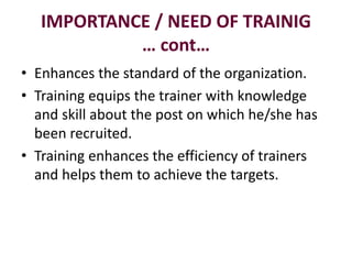 IMPORTANCE / NEED OF TRAINIG
… cont…
• Enhances the standard of the organization.
• Training equips the trainer with knowledge
and skill about the post on which he/she has
been recruited.
• Training enhances the efficiency of trainers
and helps them to achieve the targets.
 