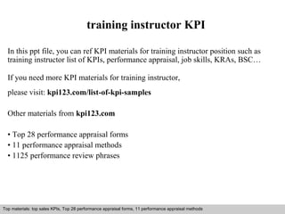 training instructor KPI 
In this ppt file, you can ref KPI materials for training instructor position such as 
training instructor list of KPIs, performance appraisal, job skills, KRAs, BSC… 
If you need more KPI materials for training instructor, 
please visit: kpi123.com/list-of-kpi-samples 
Other materials from kpi123.com 
• Top 28 performance appraisal forms 
• 11 performance appraisal methods 
• 1125 performance review phrases 
Top materials: top sales KPIs, Top 28 performance appraisal forms, 11 performance appraisal methods 
Interview questions and answers – free download/ pdf and ppt file 
 