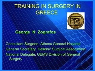 TRAINING IN SURGERY IN
GREECE
George N Zografos
Consultant Surgeon, Athens General Hospital
General Secretary Hellenic Surgical Association
National Delegate, UEMS Division of General
Surgery
 