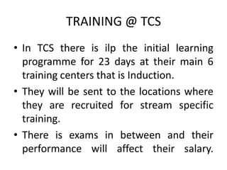 TRAINING @ TCS
• In TCS there is ilp the initial learning
  programme for 23 days at their main 6
  training centers that is Induction.
• They will be sent to the locations where
  they are recruited for stream specific
  training.
• There is exams in between and their
  performance will affect their salary.
 